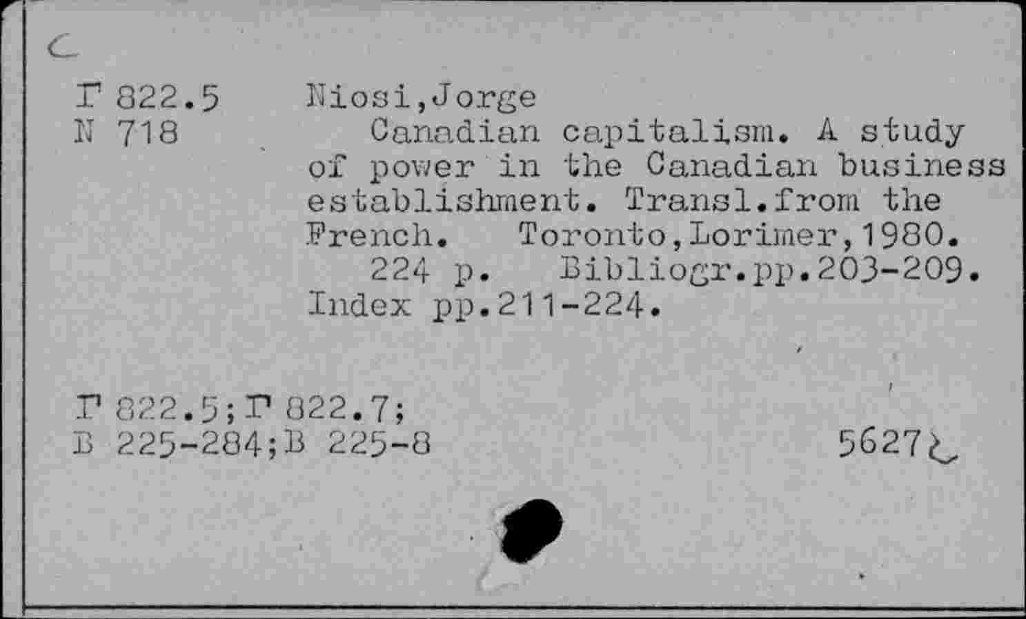 ﻿r 822.5
IJ 718
Niosi,Jorge
Canadian capitalism. A study of power in the Canadian business establishment. Transl.from the French. Toronto,Lorimer,1980.
224 p. Bibliogr.pp.203-209. Index pp.211-224.
P 822.5; 3? 822.7;
B 225-284;B 225-8
/
5627c